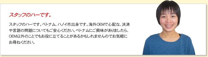 スタッフのハーです。ベトナム、ハノイ市出身です。海外OEMで心配な、決済や言語の問題についてもご安心ください。ベトナムにご興味がありましたら、OEM以外のことでもお役に立てることがあるかもしれませんのでお気軽にお尋ねください。